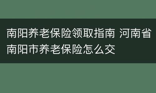 南阳养老保险领取指南 河南省南阳市养老保险怎么交