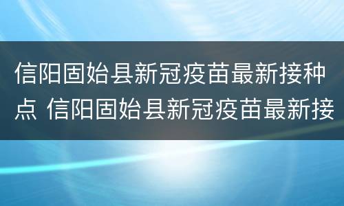 信阳固始县新冠疫苗最新接种点 信阳固始县新冠疫苗最新接种点地址