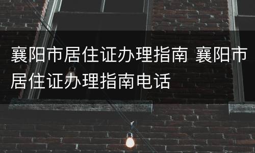 襄阳市居住证办理指南 襄阳市居住证办理指南电话