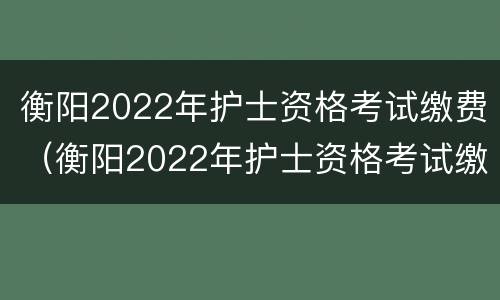 衡阳2022年护士资格考试缴费（衡阳2022年护士资格考试缴费情况）