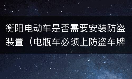 衡阳电动车是否需要安装防盗装置（电瓶车必须上防盗车牌吗）