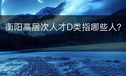 衡阳高层次人才D类指哪些人？