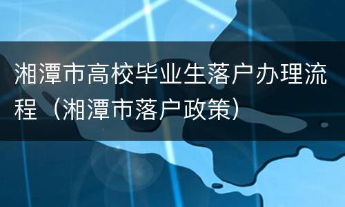湘潭市高校毕业生落户办理流程（湘潭市落户政策）