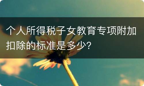 个人所得税子女教育专项附加扣除的标准是多少？