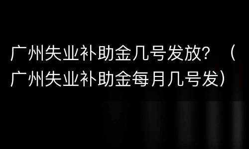 广州失业补助金几号发放？（广州失业补助金每月几号发）
