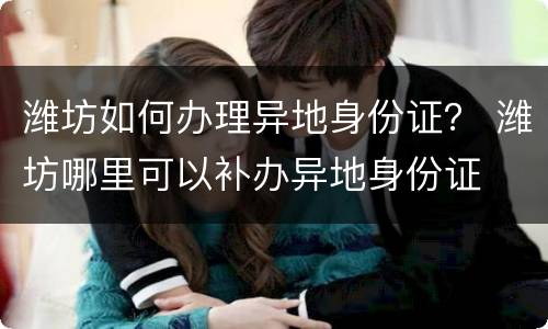潍坊如何办理异地身份证？ 潍坊哪里可以补办异地身份证