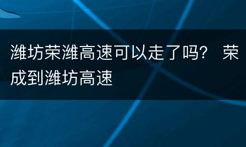 潍坊荣潍高速可以走了吗？ 荣成到潍坊高速
