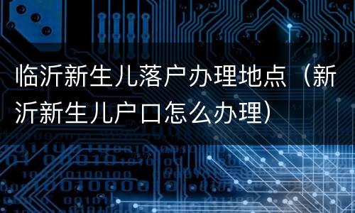 临沂新生儿落户办理地点（新沂新生儿户口怎么办理）