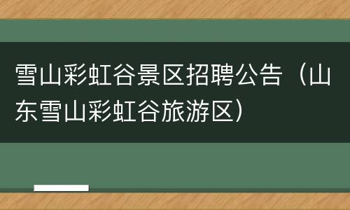 雪山彩虹谷景区招聘公告（山东雪山彩虹谷旅游区）