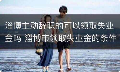 淄博主动辞职的可以领取失业金吗 淄博市领取失业金的条件