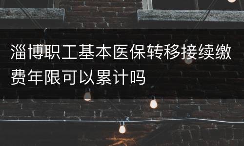 淄博职工基本医保转移接续缴费年限可以累计吗