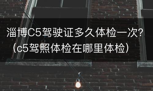 淄博C5驾驶证多久体检一次？（c5驾照体检在哪里体检）