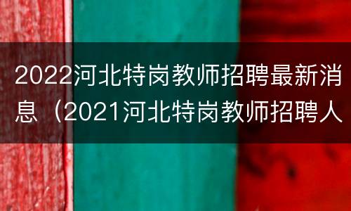2022河北特岗教师招聘最新消息（2021河北特岗教师招聘人数）