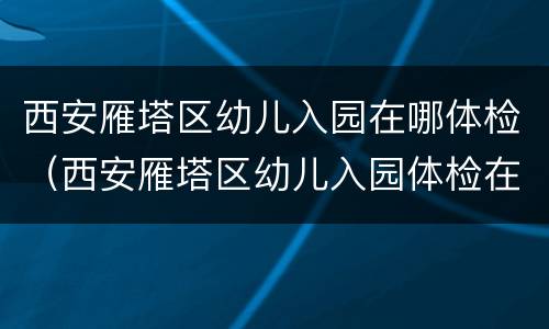 西安雁塔区幼儿入园在哪体检（西安雁塔区幼儿入园体检在哪?）