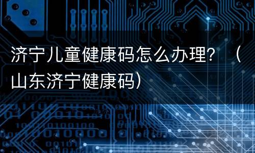 济宁儿童健康码怎么办理？（山东济宁健康码）