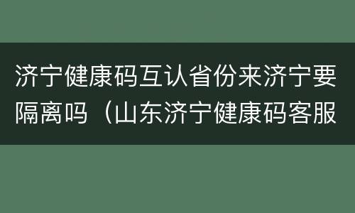 济宁健康码互认省份来济宁要隔离吗（山东济宁健康码客服电话是多少）