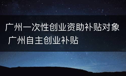 广州一次性创业资助补贴对象 广州自主创业补贴