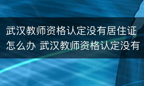 武汉教师资格认定没有居住证怎么办 武汉教师资格认定没有居住证怎么办理