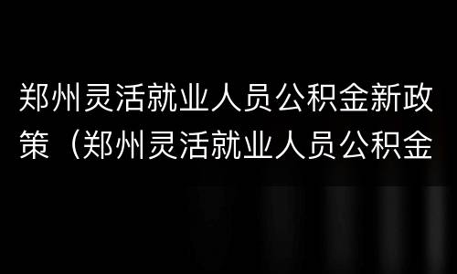 郑州灵活就业人员公积金新政策（郑州灵活就业人员公积金新政策解读）