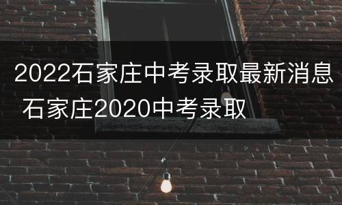 2022石家庄中考录取最新消息 石家庄2020中考录取