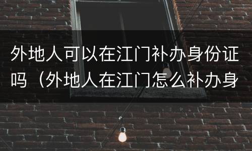 外地人可以在江门补办身份证吗（外地人在江门怎么补办身份证）