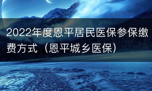 2022年度恩平居民医保参保缴费方式（恩平城乡医保）