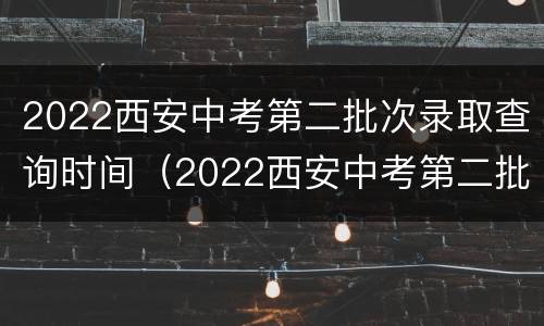 2022西安中考第二批次录取查询时间（2022西安中考第二批次录取查询时间及结果）