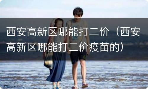 西安高新区哪能打二价（西安高新区哪能打二价疫苗的）