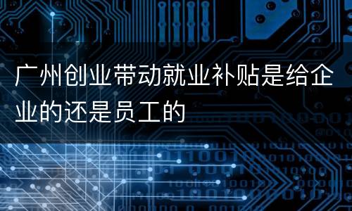广州创业带动就业补贴是给企业的还是员工的