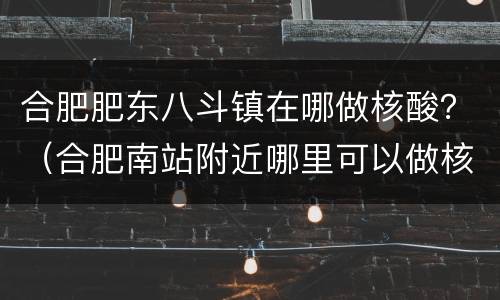 合肥肥东八斗镇在哪做核酸？（合肥南站附近哪里可以做核酸）