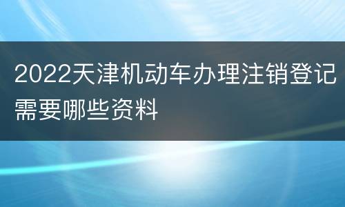 2022天津机动车办理注销登记需要哪些资料