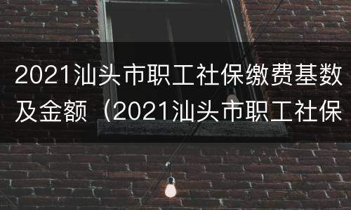 2021汕头市职工社保缴费基数及金额（2021汕头市职工社保缴费基数及金额是多少）