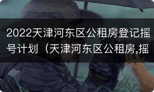 2022天津河东区公租房登记摇号计划（天津河东区公租房,摇号情况）