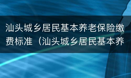 汕头城乡居民基本养老保险缴费标准（汕头城乡居民基本养老保险缴费标准表）