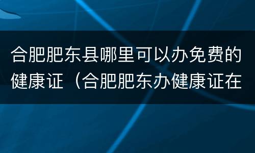 合肥肥东县哪里可以办免费的健康证（合肥肥东办健康证在哪里办）