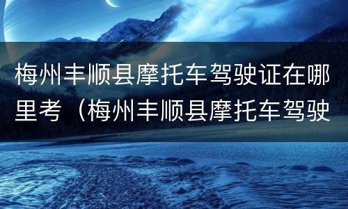 梅州丰顺县摩托车驾驶证在哪里考（梅州丰顺县摩托车驾驶证在哪里考试）