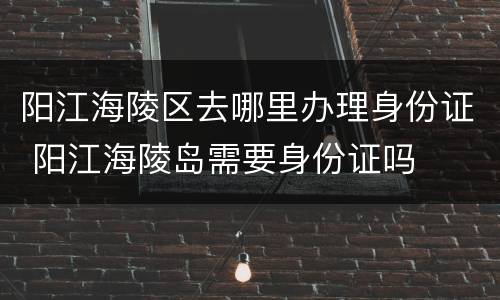 阳江海陵区去哪里办理身份证 阳江海陵岛需要身份证吗