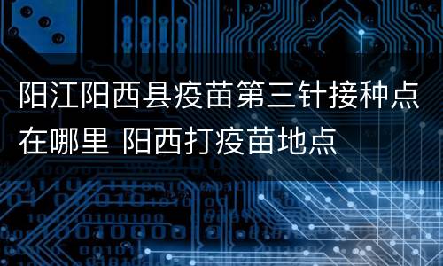 阳江阳西县疫苗第三针接种点在哪里 阳西打疫苗地点