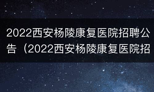 2022西安杨陵康复医院招聘公告（2022西安杨陵康复医院招聘公告公示）