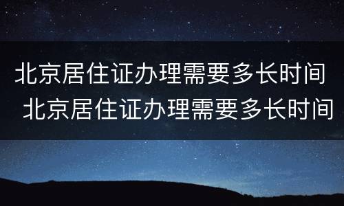 北京居住证办理需要多长时间 北京居住证办理需要多长时间能拿到