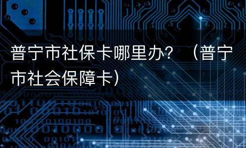 普宁市社保卡哪里办？（普宁市社会保障卡）