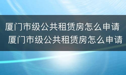 厦门市级公共租赁房怎么申请 厦门市级公共租赁房怎么申请补贴
