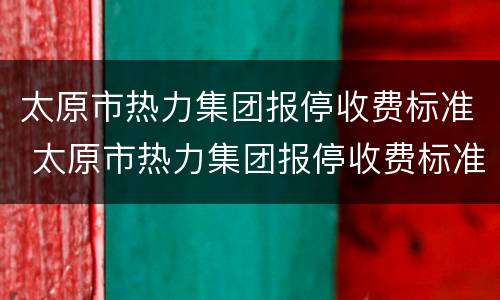 太原市热力集团报停收费标准 太原市热力集团报停收费标准文件
