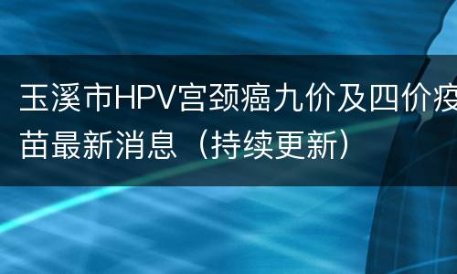 玉溪市HPV宫颈癌九价及四价疫苗最新消息（持续更新）
