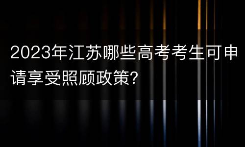 2023年江苏哪些高考考生可申请享受照顾政策？