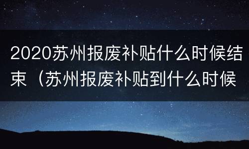 2020苏州报废补贴什么时候结束（苏州报废补贴到什么时候结束）