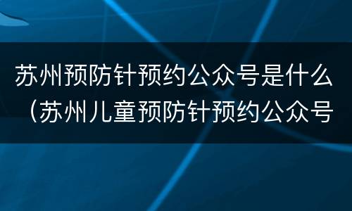 苏州预防针预约公众号是什么（苏州儿童预防针预约公众号）