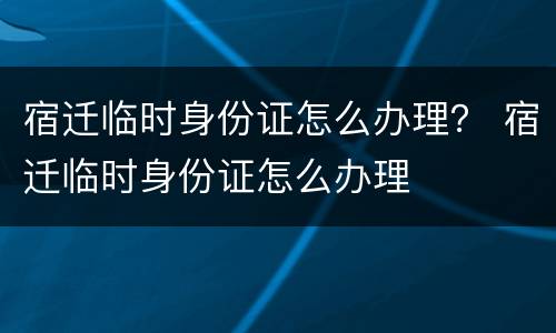 宿迁临时身份证怎么办理？ 宿迁临时身份证怎么办理
