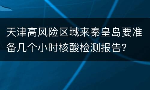天津高风险区域来秦皇岛要准备几个小时核酸检测报告？