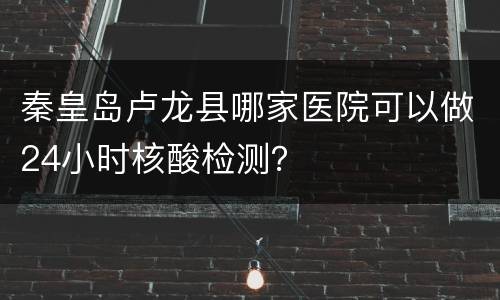 秦皇岛卢龙县哪家医院可以做24小时核酸检测？